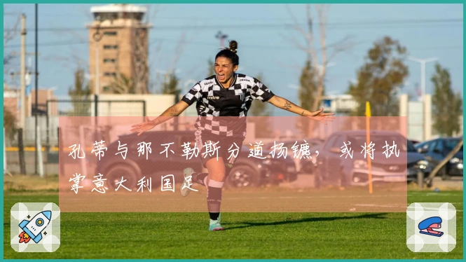 孔蒂与那不勒斯分道扬镳,或将执掌意大利国足