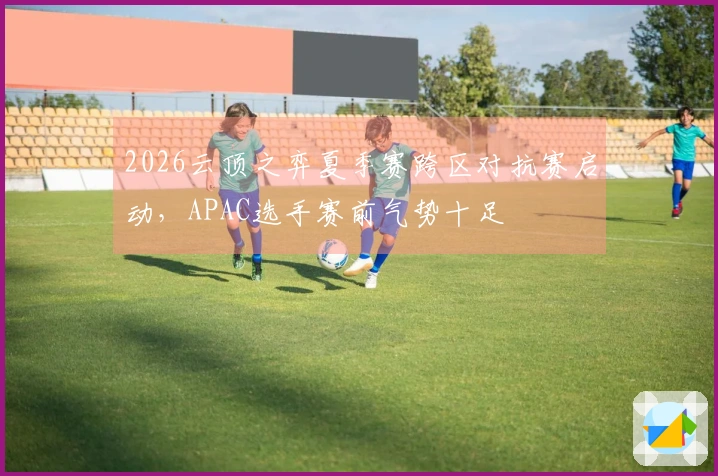 2026云顶之弈夏季赛跨区对抗赛启动，APAC选手赛前气势十足